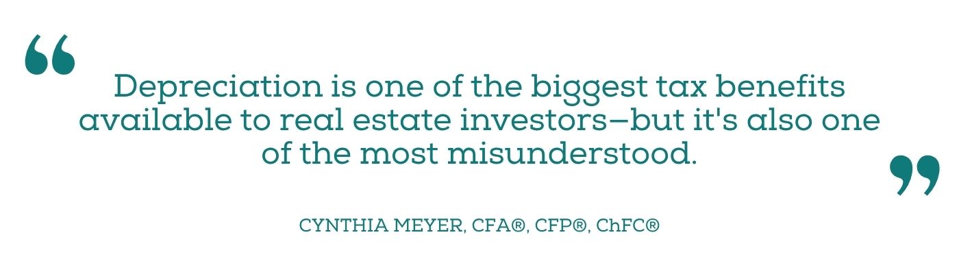 Quote from Cynthia Meyer: Depreciation is one of the biggest tax benefits available to real estate investors - but it's also one of the most misunderstood.
